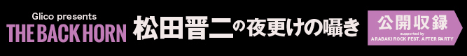 「Glico presents THE BACK HORN 松田晋二の夜更けの囁き 公開収録　supported by ARABAKI ROCK FEST. AFTER PARTY」